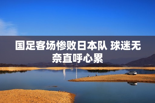 国足客场惨败日本队 球迷无奈直呼心累