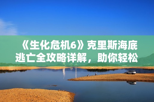 《生化危机6》克里斯海底逃亡全攻略详解，助你轻松通关！