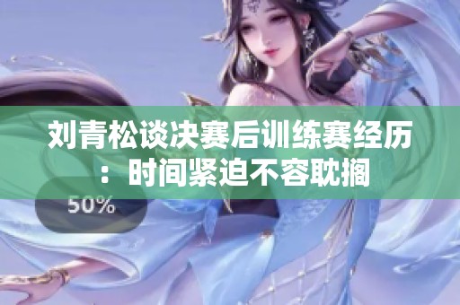 刘青松谈决赛后训练赛经历：时间紧迫不容耽搁