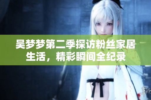 吴梦梦第二季探访粉丝家居生活，精彩瞬间全纪录