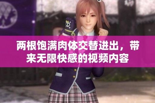 两根饱满肉体交替进出，带来无限快感的视频内容