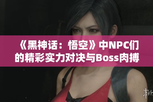 《黑神话：悟空》中NPC们的精彩实力对决与Boss肉搏战