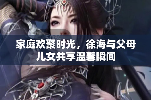 家庭欢聚时光，徐海与父母儿女共享温馨瞬间