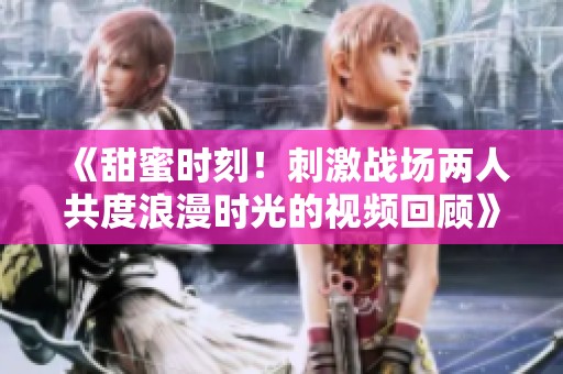 《甜蜜时刻！刺激战场两人共度浪漫时光的视频回顾》