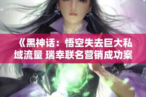 《黑神话：悟空失去巨大私域流量 瑞幸联名营销成功案例解析》