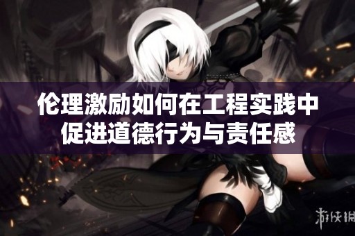 伦理激励如何在工程实践中促进道德行为与责任感