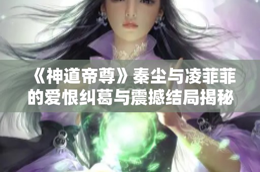 《神道帝尊》秦尘与凌菲菲的爱恨纠葛与震撼结局揭秘