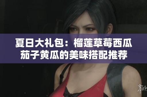 夏日大礼包：榴莲草莓西瓜茄子黄瓜的美味搭配推荐