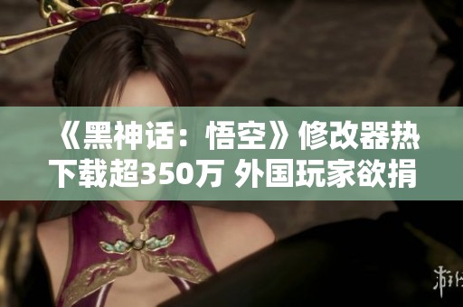 《黑神话：悟空》修改器热下载超350万 外国玩家欲捐款支持