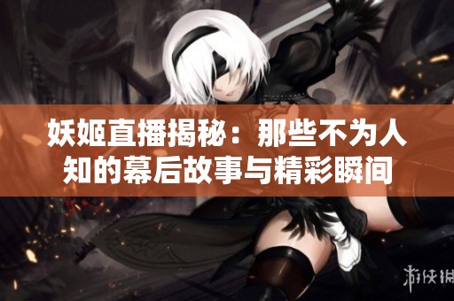 妖姬直播揭秘：那些不为人知的幕后故事与精彩瞬间