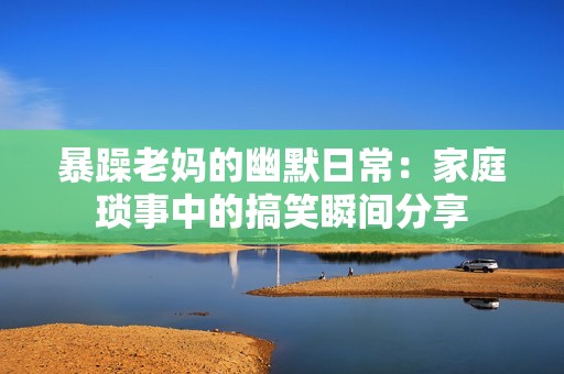 暴躁老妈的幽默日常：家庭琐事中的搞笑瞬间分享