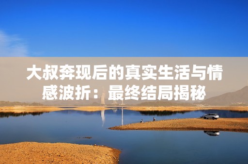 大叔奔现后的真实生活与情感波折：最终结局揭秘