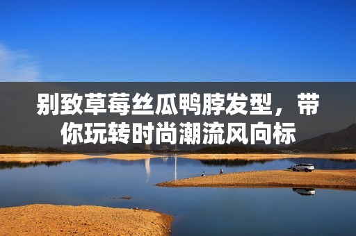 别致草莓丝瓜鸭脖发型，带你玩转时尚潮流风向标