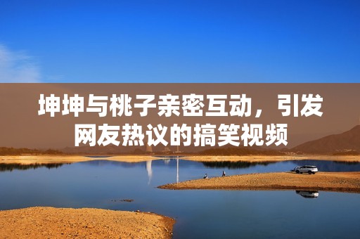 坤坤与桃子亲密互动，引发网友热议的搞笑视频