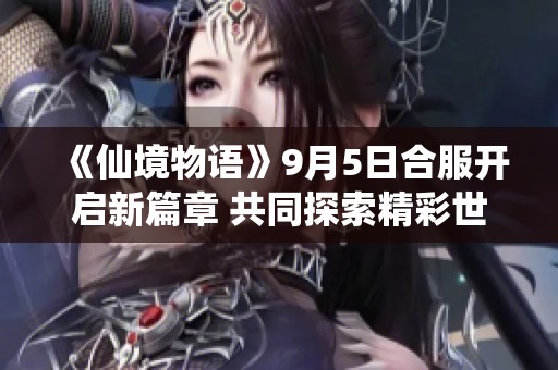 《仙境物语》9月5日合服开启新篇章 共同探索精彩世界