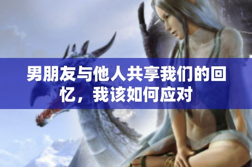 男朋友与他人共享我们的回忆，我该如何应对