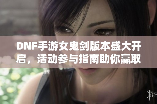 DNF手游女鬼剑版本盛大开启，活动参与指南助你赢取丰厚奖励