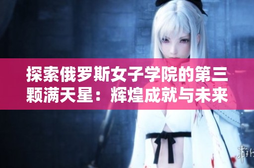 探索俄罗斯女子学院的第三颗满天星：辉煌成就与未来发展