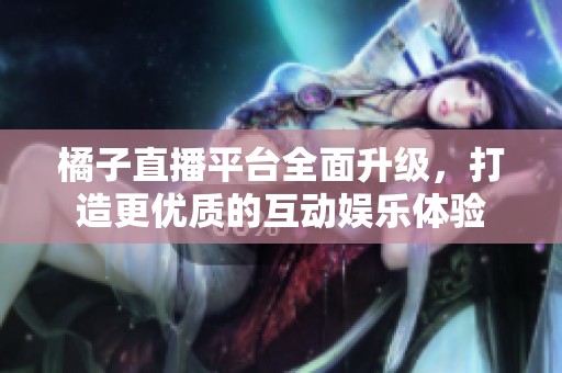 橘子直播平台全面升级，打造更优质的互动娱乐体验