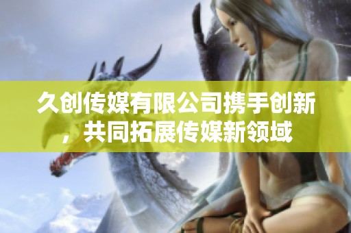 久创传媒有限公司携手创新，共同拓展传媒新领域