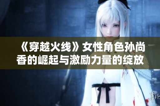 《穿越火线》女性角色孙尚香的崛起与激励力量的绽放
