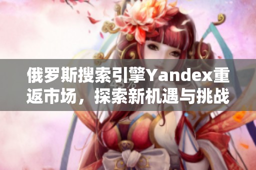 俄罗斯搜索引擎Yandex重返市场，探索新机遇与挑战