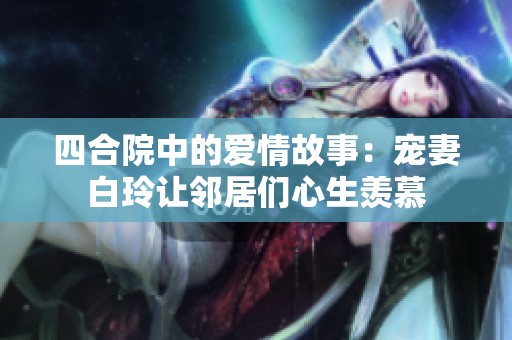 四合院中的爱情故事：宠妻白玲让邻居们心生羡慕