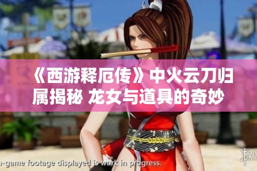 《西游释厄传》中火云刀归属揭秘 龙女与道具的奇妙关系探索