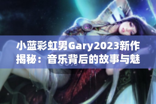 小蓝彩虹男Gary2023新作揭秘：音乐背后的故事与魅力