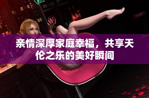 亲情深厚家庭幸福，共享天伦之乐的美好瞬间