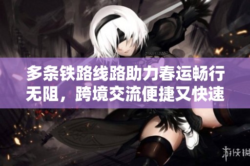 多条铁路线路助力春运畅行无阻，跨境交流便捷又快速