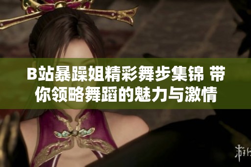 B站暴躁姐精彩舞步集锦 带你领略舞蹈的魅力与激情