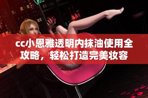 cc小恩雅透明内抹油使用全攻略，轻松打造完美妆容