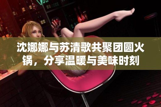 沈娜娜与苏清歌共聚团圆火锅，分享温暖与美味时刻