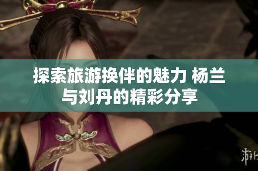 探索旅游换伴的魅力 杨兰与刘丹的精彩分享