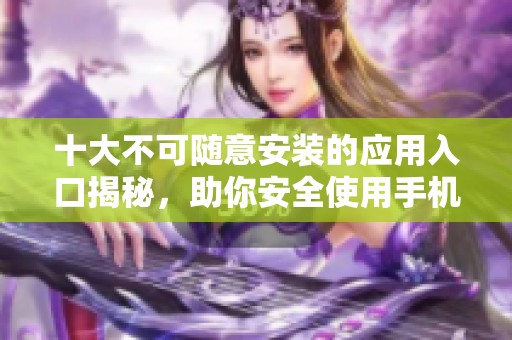十大不可随意安装的应用入口揭秘，助你安全使用手机