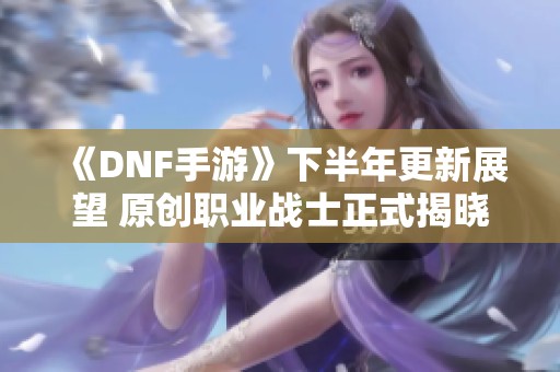 《DNF手游》下半年更新展望 原创职业战士正式揭晓