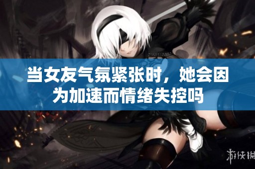 当女友气氛紧张时，她会因为加速而情绪失控吗