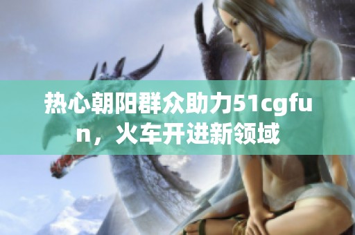 热心朝阳群众助力51cgfun，火车开进新领域