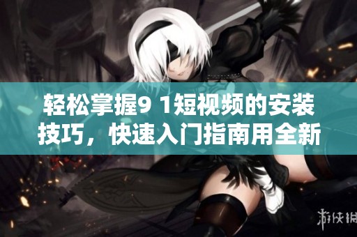 轻松掌握9 1短视频的安装技巧，快速入门指南用全新视角展现