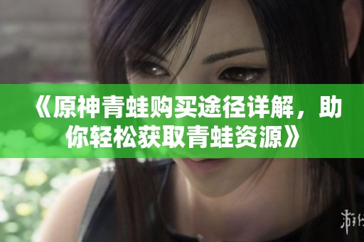 《原神青蛙购买途径详解，助你轻松获取青蛙资源》