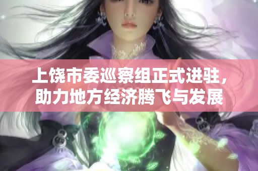 上饶市委巡察组正式进驻，助力地方经济腾飞与发展