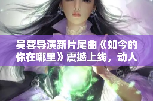 吴蓉导演新片尾曲《如今的你在哪里》震撼上线，动人旋律引发热议