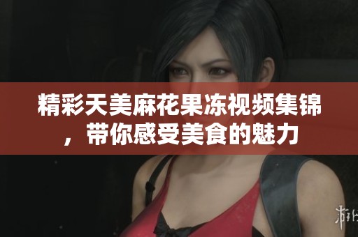 精彩天美麻花果冻视频集锦，带你感受美食的魅力