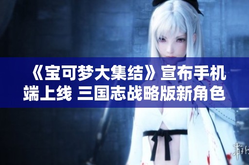 《宝可梦大集结》宣布手机端上线 三国志战略版新角色登场
