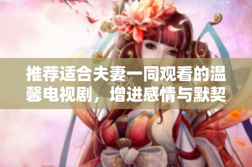 推荐适合夫妻一同观看的温馨电视剧，增进感情与默契