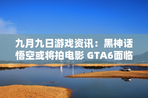 九月九日游戏资讯：黑神话悟空或将拍电影 GTA6面临延期重写