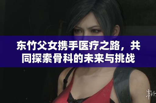 东竹父女携手医疗之路，共同探索骨科的未来与挑战