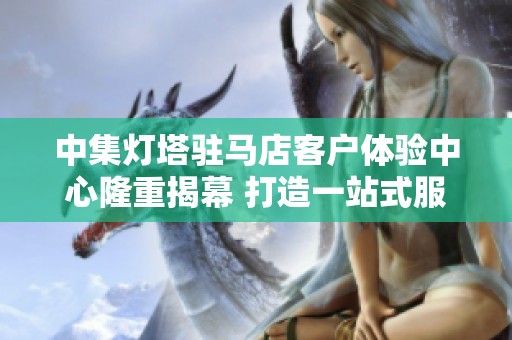 中集灯塔驻马店客户体验中心隆重揭幕 打造一站式服务新标杆