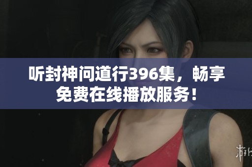 听封神问道行396集，畅享免费在线播放服务！